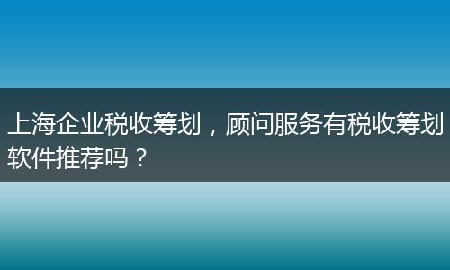 上海企業(yè)稅收籌劃，顧問服務(wù)有稅收籌劃軟件推薦嗎？