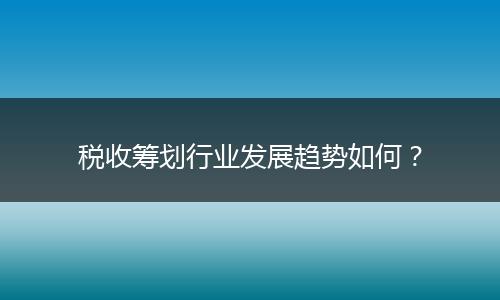 稅收籌劃行業(yè)發(fā)展趨勢如何？