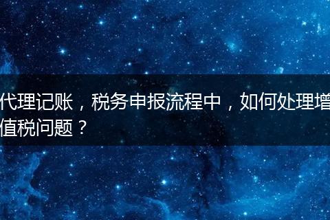 代理記賬，稅務(wù)申報(bào)流程中，如何處理增值稅問題？