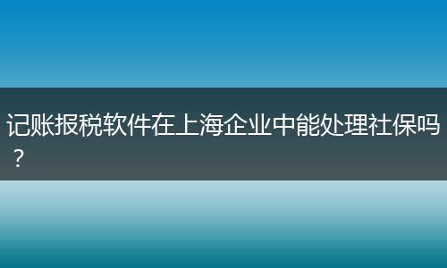 記賬報稅軟件在上海企業(yè)中能處理社保嗎？