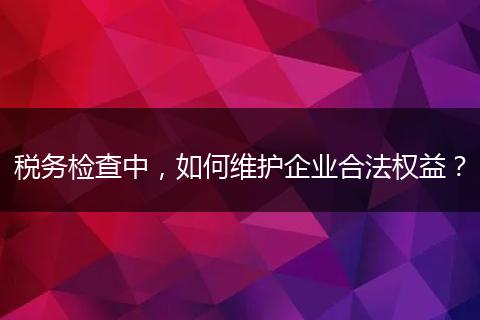 稅務(wù)檢查中，如何維護企業(yè)合法權(quán)益？