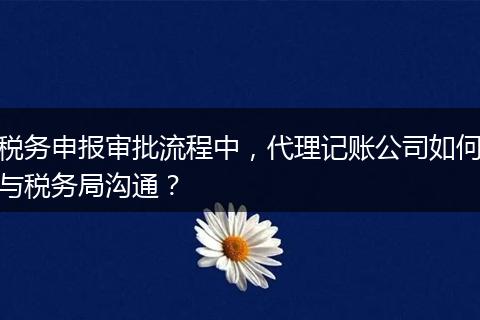 稅務申報審批流程中，代理記賬公司如何與稅務局溝通？