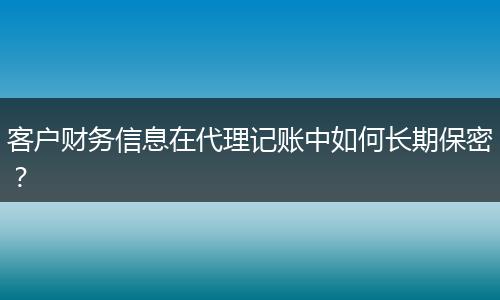 客戶財務(wù)信息在代理記賬中如何長期保密？