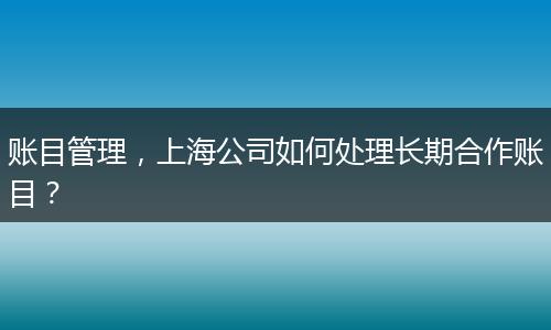 賬目管理，上海公司如何處理長期合作賬目？
