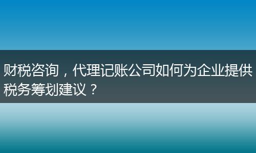 財(cái)稅咨詢，代理記賬公司如何為企業(yè)提供稅務(wù)籌劃建議？