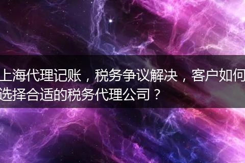 上海代理記賬，稅務(wù)爭(zhēng)議解決，客戶(hù)如何選擇合適的稅務(wù)代理公司？