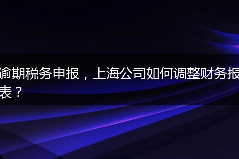 逾期稅務(wù)申報(bào)，上海公司如何調(diào)整財(cái)務(wù)報(bào)表？