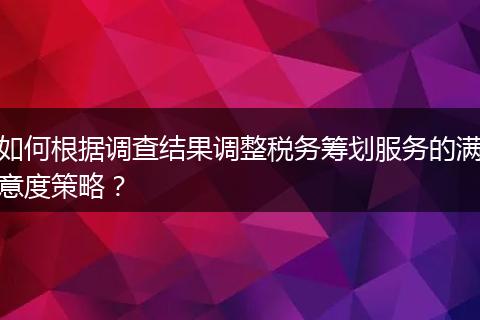 如何根據(jù)調(diào)查結(jié)果調(diào)整稅務(wù)籌劃服務(wù)的滿意度策略？