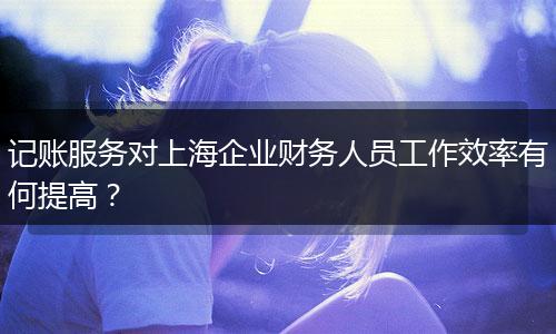記賬服務(wù)對上海企業(yè)財(cái)務(wù)人員工作效率有何提高？
