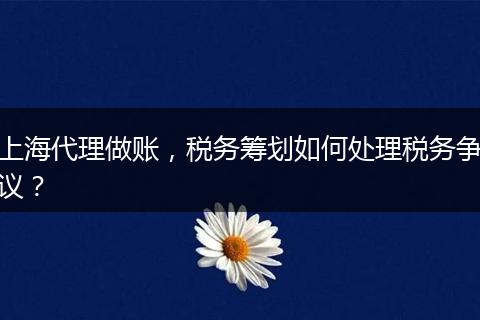 上海代理做賬，稅務(wù)籌劃如何處理稅務(wù)爭議？