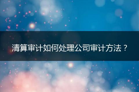 清算審計(jì)如何處理公司審計(jì)方法？