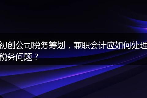 初創(chuàng)公司稅務(wù)籌劃，兼職會計應(yīng)如何處理稅務(wù)問題？