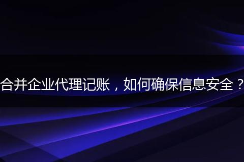 合并企業(yè)代理記賬，如何確保信息安全？