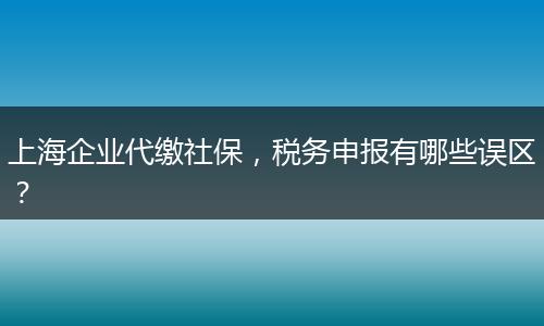 上海企業(yè)代繳社保，稅務(wù)申報(bào)有哪些誤區(qū)？