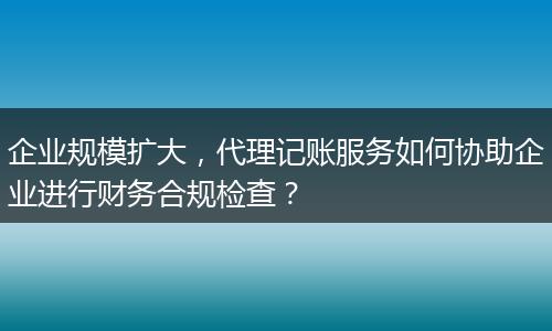 企業(yè)規(guī)模擴(kuò)大，代理記賬服務(wù)如何協(xié)助企業(yè)進(jìn)行財(cái)務(wù)合規(guī)檢查？