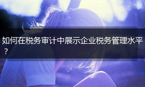 如何在稅務(wù)審計(jì)中展示企業(yè)稅務(wù)管理水平？