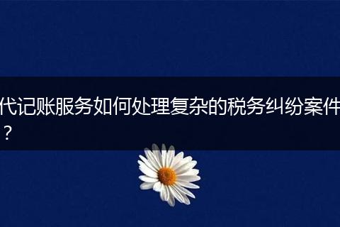 代記賬服務(wù)如何處理復(fù)雜的稅務(wù)糾紛案件？