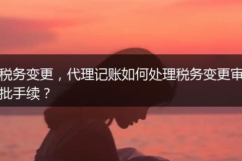 稅務(wù)變更，代理記賬如何處理稅務(wù)變更審批手續(xù)？