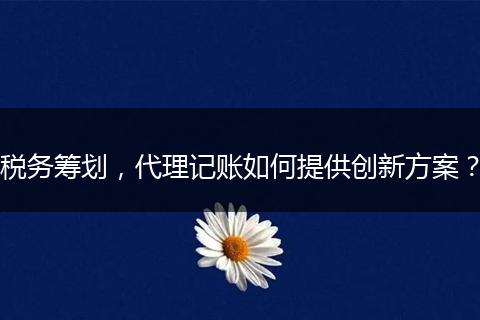 稅務籌劃，代理記賬如何提供創(chuàng)新方案？