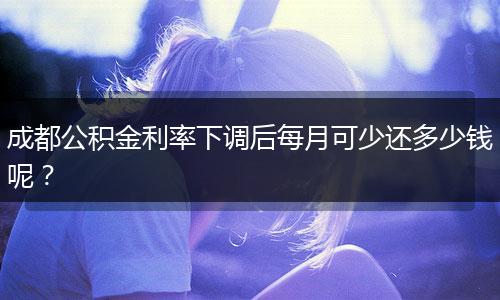 成都公積金利率下調(diào)后每月可少還多少錢呢？