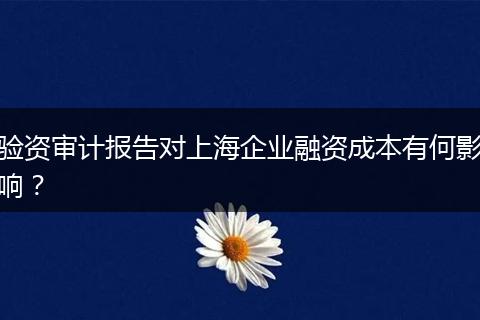 驗資審計報告對上海企業(yè)融資成本有何影響?
