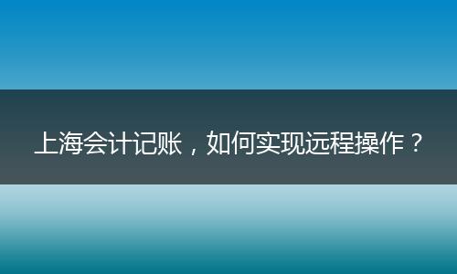 上海會計(jì)記賬，如何實(shí)現(xiàn)遠(yuǎn)程操作？
