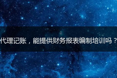 代理記賬，能提供財務報表編制培訓嗎？
