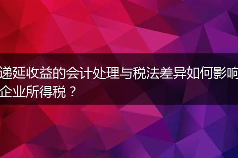 遞延收益的會計處理與稅法差異如何影響企業(yè)所得稅？