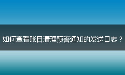 如何查看賬目清理預警通知的發(fā)送日志？