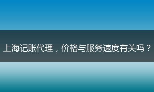 上海記賬代理，價格與服務速度有關嗎？