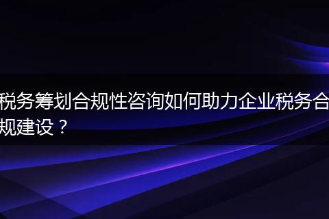 稅務籌劃合規(guī)性咨詢如何助力企業(yè)稅務合規(guī)建設？