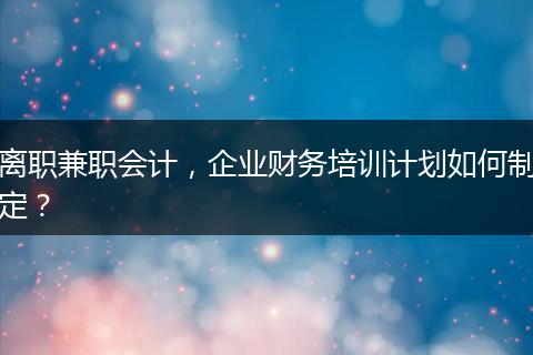 離職兼職會(huì)計(jì)，企業(yè)財(cái)務(wù)培訓(xùn)計(jì)劃如何制定？