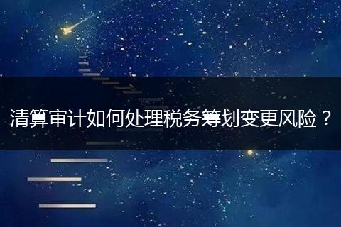 清算審計(jì)如何處理稅務(wù)籌劃變更風(fēng)險(xiǎn)？