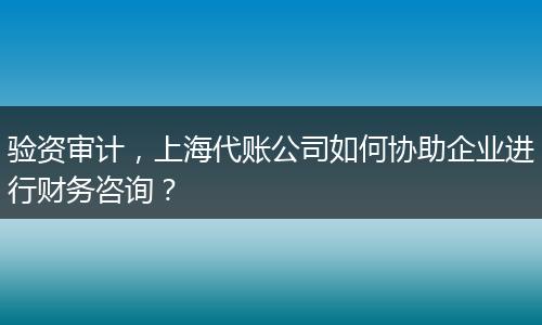 驗資審計，上海代賬公司如何協(xié)助企業(yè)進行財務(wù)咨詢？