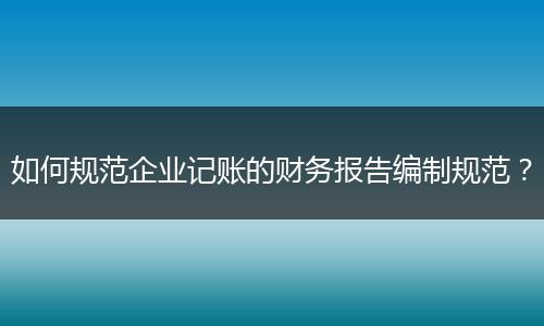 如何規(guī)范企業(yè)記賬的財務(wù)報告編制規(guī)范？