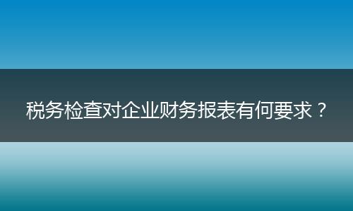 稅務(wù)檢查對(duì)企業(yè)財(cái)務(wù)報(bào)表有何要求？