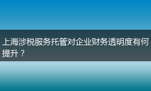 上海涉稅服務(wù)托管對企業(yè)財務(wù)透明度有何提升？
