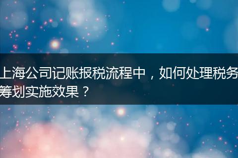 上海公司記賬報稅流程中，如何處理稅務籌劃實施效果？