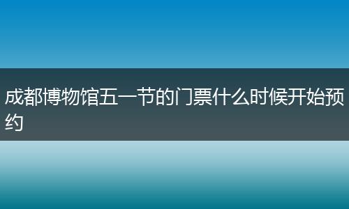 成都博物館五一節(jié)的門票什么時候開始預(yù)約