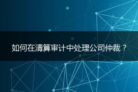 如何在清算審計(jì)中處理公司仲裁？