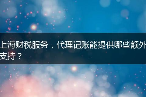上海財稅服務(wù)，代理記賬能提供哪些額外支持？
