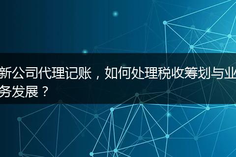 新公司代理記賬，如何處理稅收籌劃與業(yè)務(wù)發(fā)展？