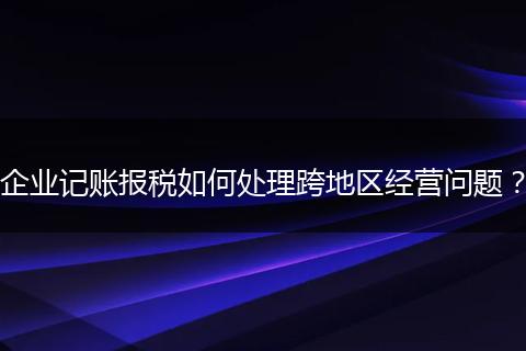 企業(yè)記賬報(bào)稅如何處理跨地區(qū)經(jīng)營問題？