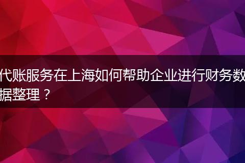 代賬服務(wù)在上海如何幫助企業(yè)進(jìn)行財務(wù)數(shù)據(jù)整理？