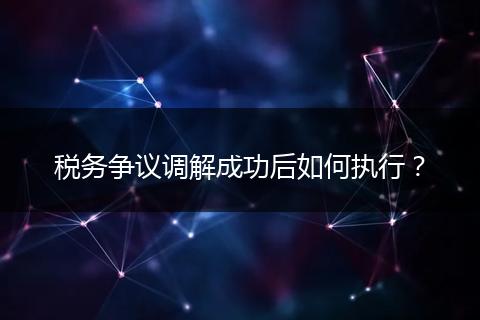 稅務爭議調(diào)解成功后如何執(zhí)行?