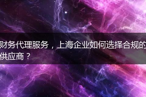財(cái)務(wù)代理服務(wù)，上海企業(yè)如何選擇合規(guī)的供應(yīng)商？