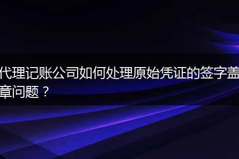 代理記賬公司如何處理原始憑證的簽字蓋章問題?