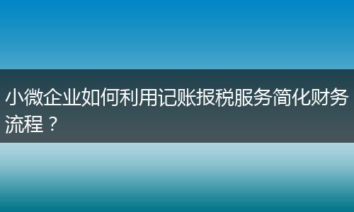 小微企業(yè)如何利用記賬報稅服務(wù)簡化財務(wù)流程？
