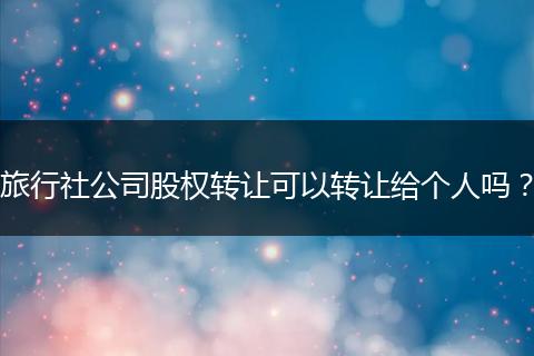 旅行社公司股權(quán)轉(zhuǎn)讓可以轉(zhuǎn)讓給個人嗎?