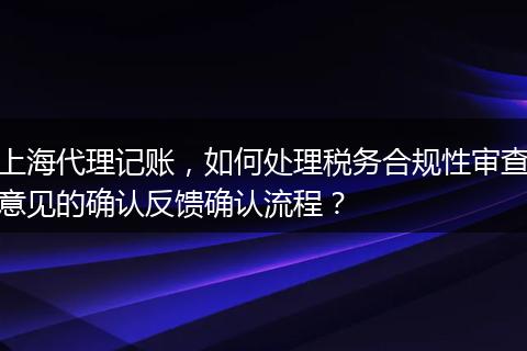 上海代理記賬，如何處理稅務合規(guī)性審查意見的確認反饋確認流程？